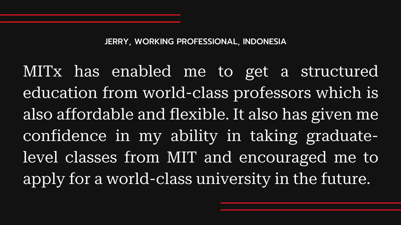 “MITx has enabled me to get a structured education from world-class professors which is also affordable and flexible. It also has given me confidence in my ability in taking graduate-level classes from MIT and encouraged me to apply for a world-class university in the future.”
